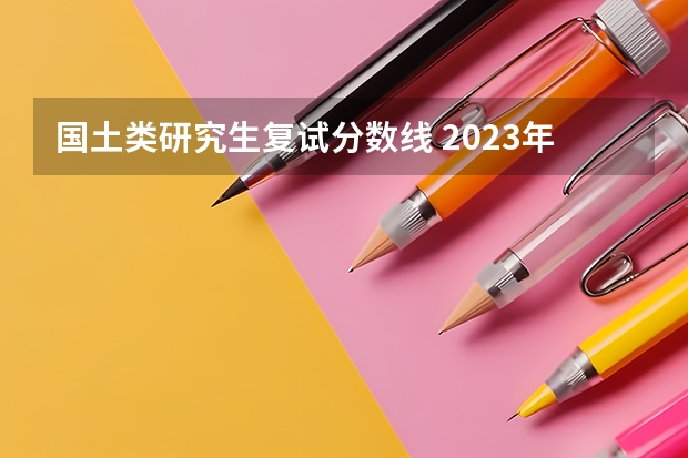 国土类研究生复试分数线 2023年考研复试分数线公布