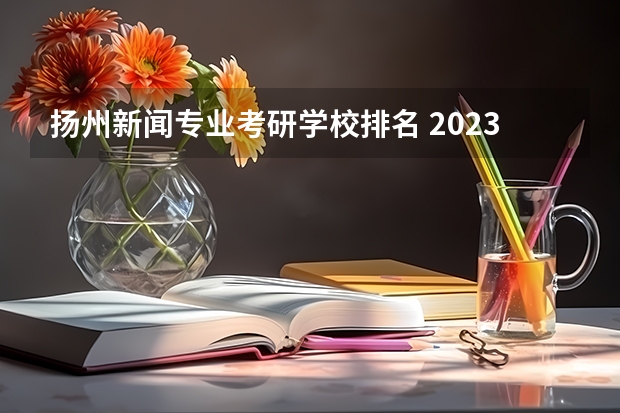 扬州新闻专业考研学校排名 2023扬州大学研究生分数线?