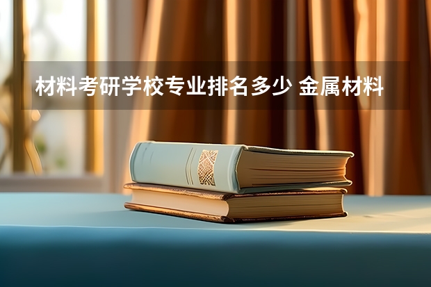 材料考研学校专业排名多少 金属材料考研学校排名