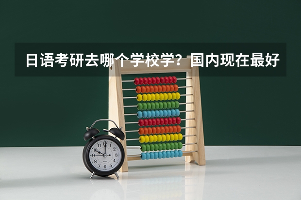 日语考研去哪个学校学?国内现在最好的日语学校是哪所?