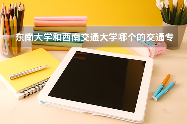 东南大学和西南交通大学哪个的交通专业更好那些啊 ??荣国考研的话,考哪个更好呢?