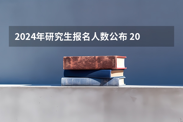 2024年研究生报名人数公布 2024年研究生报考人数和录取人数