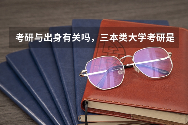 考研与出身有关吗,三本类大学考研是不是很难?