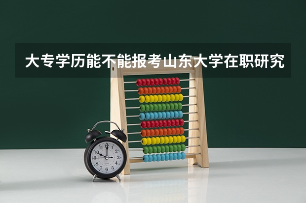 大专学历能不能报考山东大学在职研究生 山东大学在职研究生报名门槛高不高?
