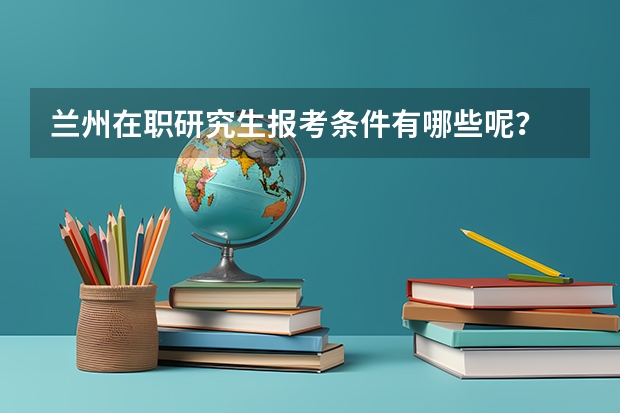 兰州在职研究生报考条件有哪些呢?