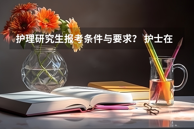 护理研究生报考条件与要求? 护士在职研究生报考条件与要求