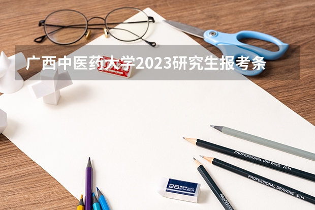 广西中医药大学2023研究生报考条件与要求已公布?(广西全国硕士研究生招生考试报名 公告?)