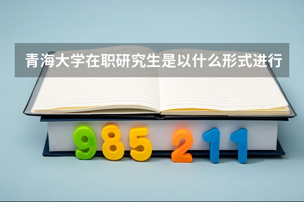 青海大学在职研究生是以什么形式进行招生的?