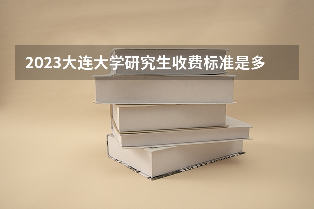 2023大连大学研究生收费标准是多少？学制几年？