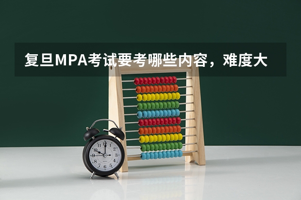 复旦MPA考试要考哪些内容,难度大不大,应该如何准备?