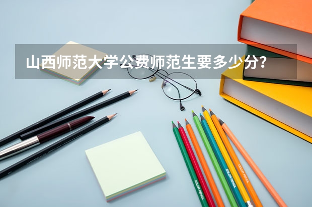 山西师范大学公费师范生要多少分？