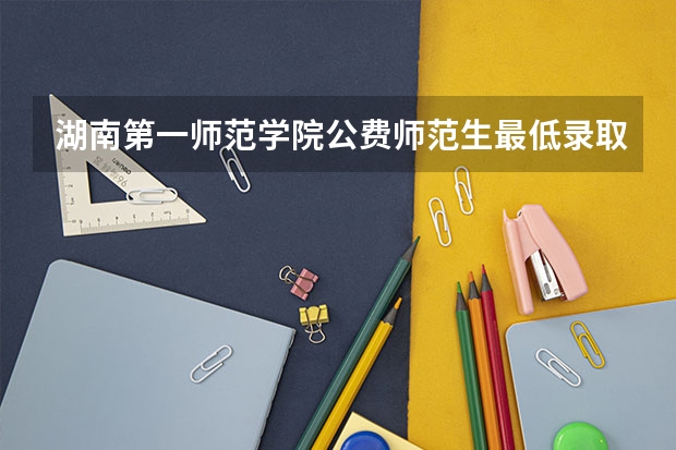 湖南第一师范学院公费师范生最低录取分是多少?