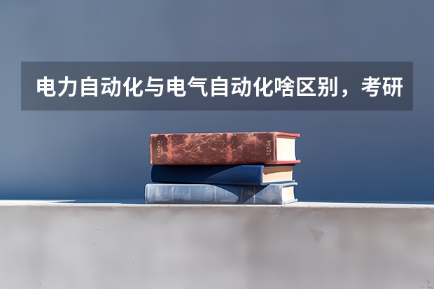 电力自动化与电气自动化啥区别,考研的话考哪个好考些,本人女生,想进国家电网等公司