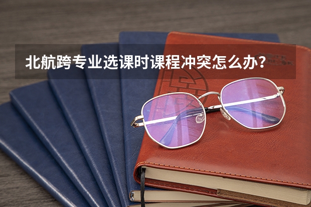 北航跨专业选课时课程冲突怎么办?