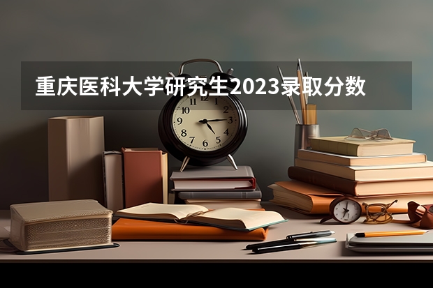 重庆医科大学研究生2023录取分数线多少分?