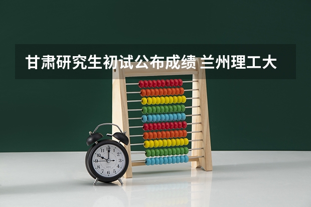 甘肃研究生初试公布成绩 兰州理工大学考研成绩