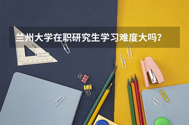 兰州大学在职研究生学习难度大吗?
