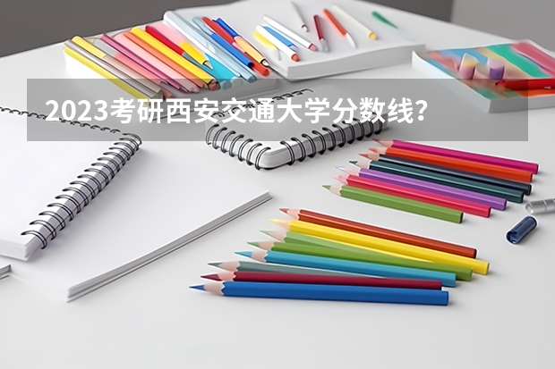 2023考研西安交通大学分数线？ 西安交通大学考研初试分数线