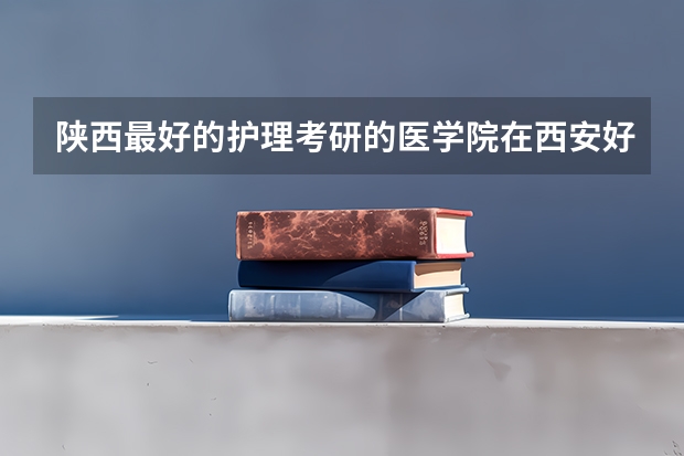 陕西最好的护理考研的医学院在西安好就业的是哪个呢 陕西中医药大学 西安医学院 西安交大医学院哪个好?