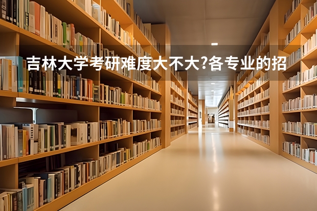 吉林大学考研难度大不大?各专业的招生录取情况是怎么样的?