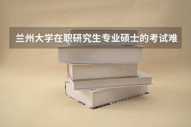 兰州大学在职研究生专业硕士的考试难度?考试时间是什么时候?