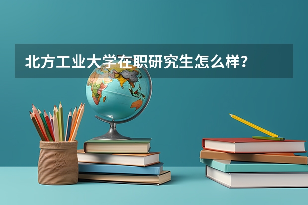 北方工业大学在职研究生怎么样?