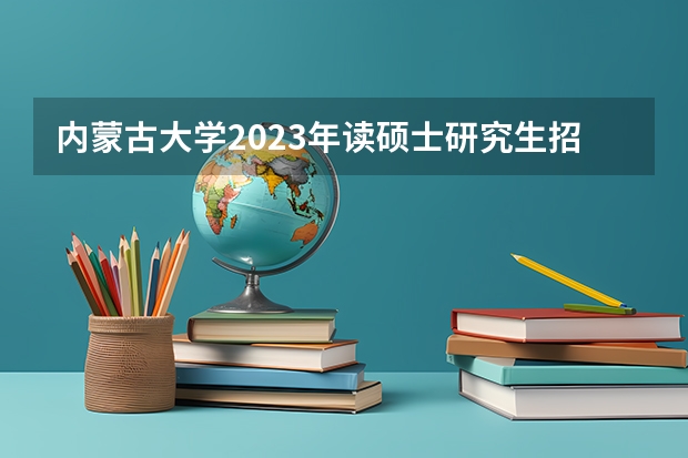 内蒙古大学2023年读硕士研究生招生简章(中国地质科学院2023年硕士研究生招生简章?)