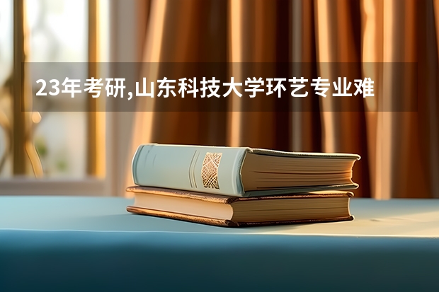 23年考研,山东科技大学环艺专业难考吗,感觉这两年山科超级