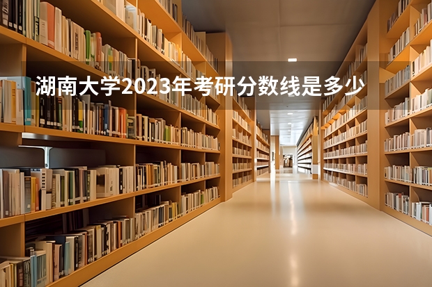 湖南大学2023年考研分数线是多少?