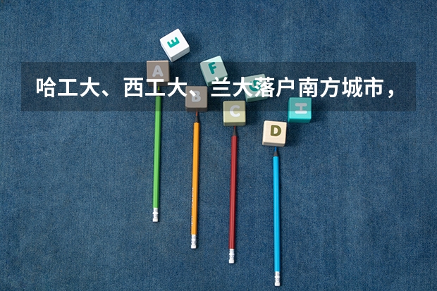 哈工大、西工大、兰大落户南方城市，能改变招生困境吗？