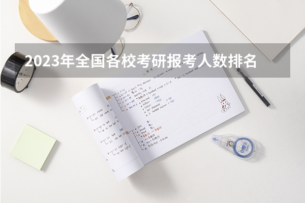 2023年全国各校考研报考人数排名(2023各高校考研报考人数)