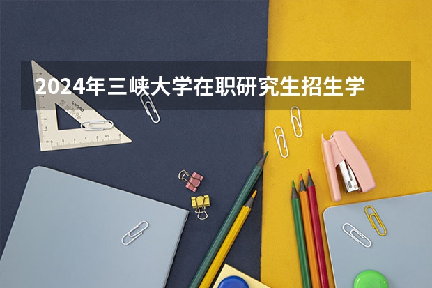 2024年三峡大学在职研究生招生学院及招生专业详解! 三峡大学硕士研究生招生信息?