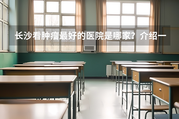 长沙看肿瘤最好的医院是哪家?介绍一些湘雅医院 附1附2附3 首都医科大学2024考研全解析!双非天花板,这么保护一志愿!