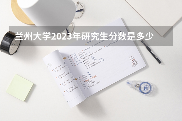 兰州大学2023年研究生分数是多少 兰州大学2023报考人数