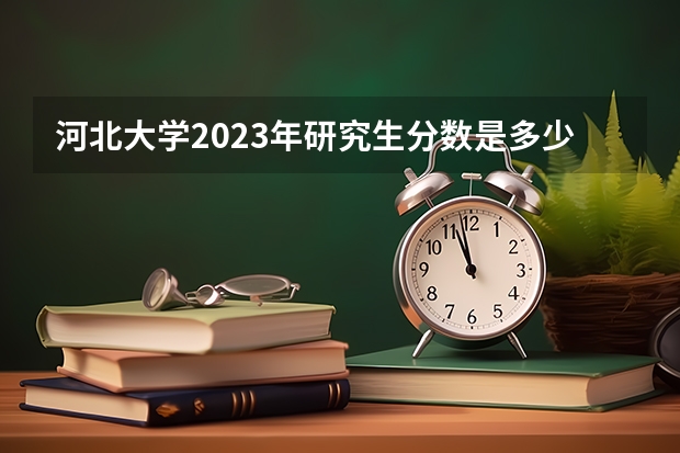 河北大学2023年研究生分数是多少 河北大学2023报考人数