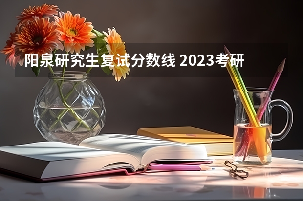 阳泉研究生复试分数线 2023考研官网新消息复试分数线